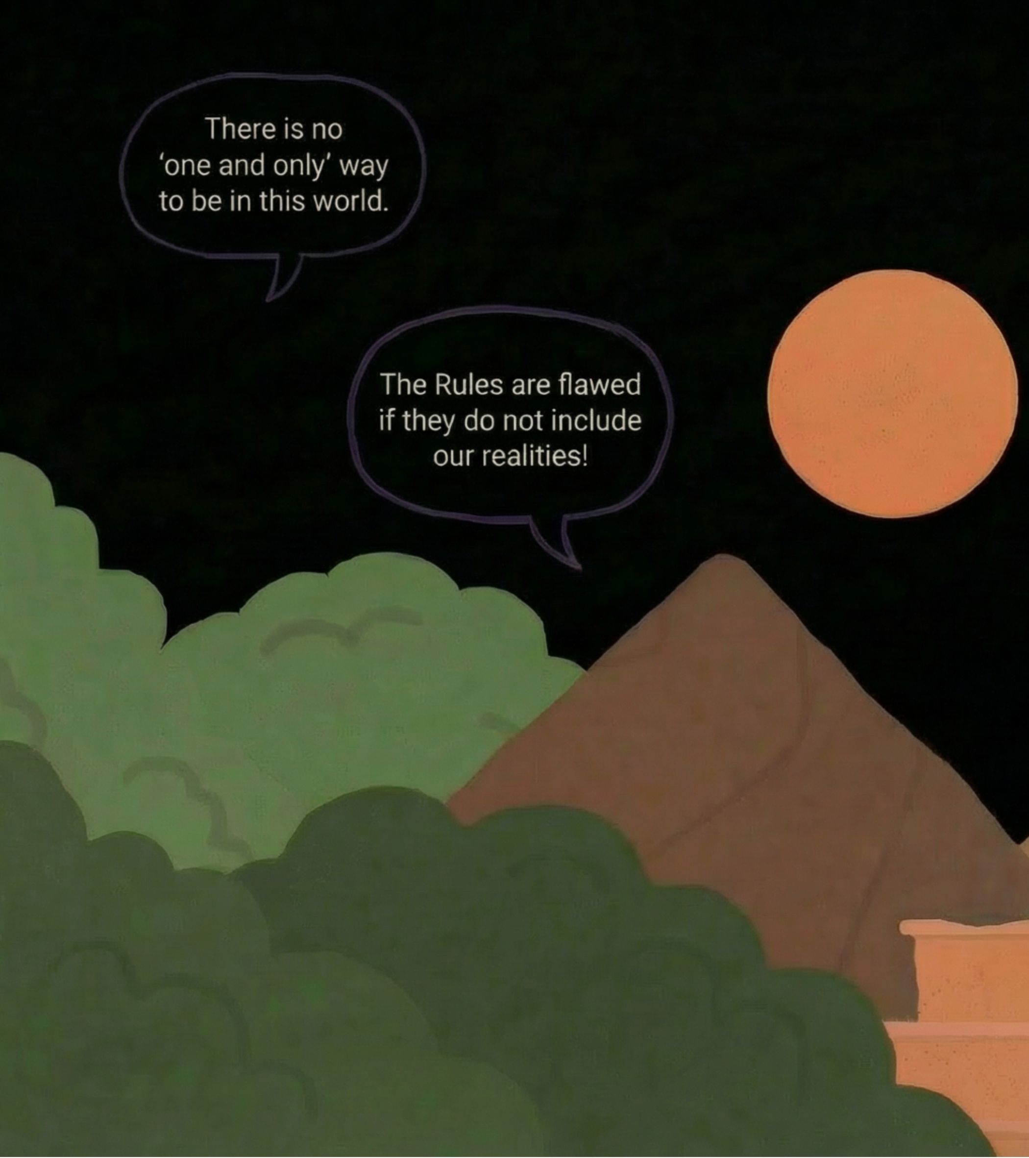 In a cartoon-style illustration, the foreground is filled with thick, rounded green trees, and a brown, triangular mountain rises in the middle ground. The background is a deep black night sky with a large, soft orange moon. No visible characters are present, but two purple-outlined speech bubbles float above the trees: one reads, 'There is no 'one and only' way to be in this world,' and the other, '<b>The Rules</b> are flawed if they do not include our realities!' The mood is calm and reflective, with bold, flat colors and simple shapes giving a gentle, defiant tone.