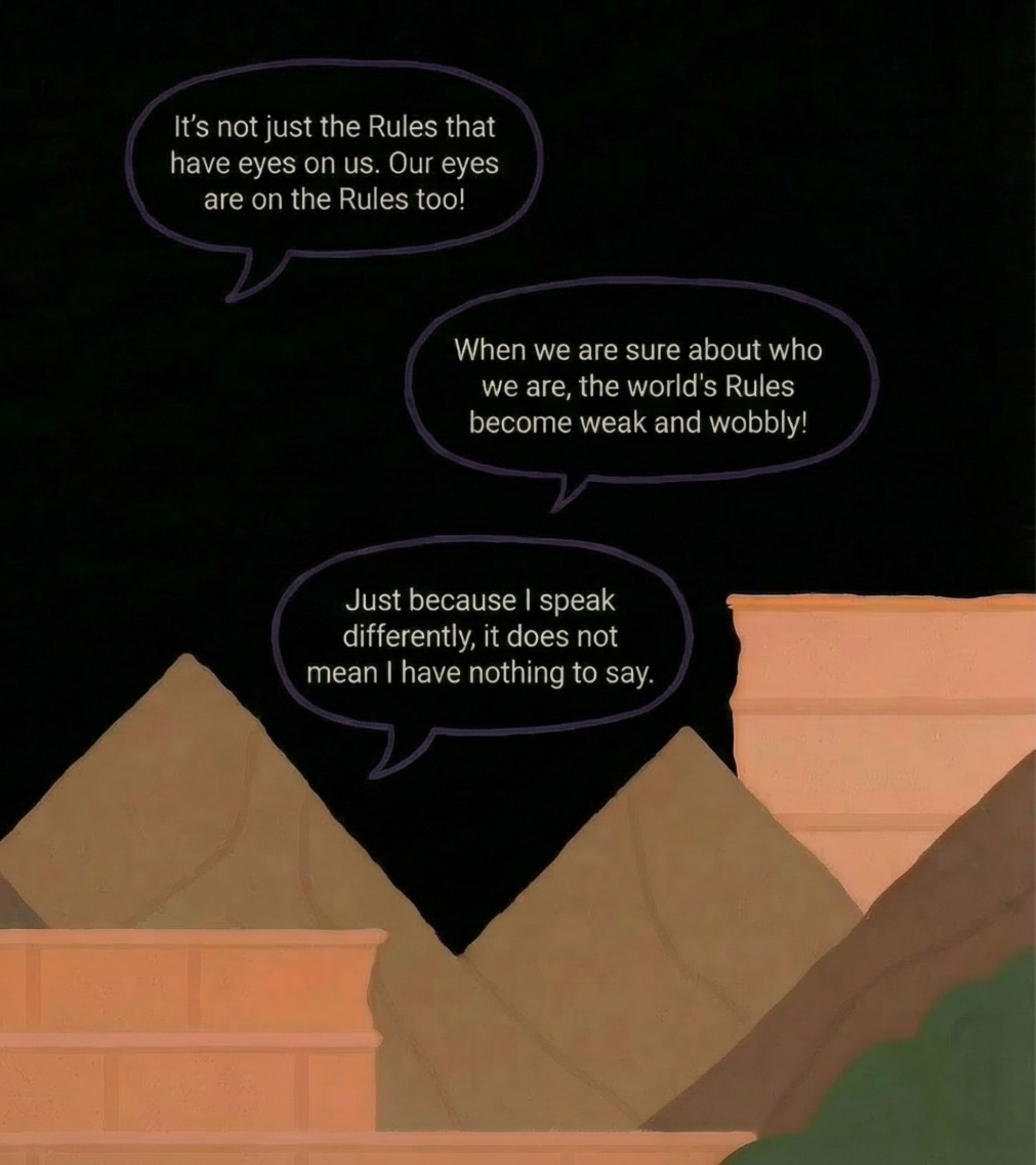In continuation from previous illustration, this one features a dark, nearly black sky as the background, with three brown, pyramid-shaped hills rising behind two peach-colored stone structures in the foreground-like ancient ruins or towers. Three purple-outlined speech bubbles float above the hills, each containing white text: the first says, 'It’s not just <b>The Rules</b> that have eyes on us. Our eyes are on <b>The Rules</b> too!'; the second, 'When we are sure about who we are, the world’s <b>Rules</b> become weak and wobbly!'; the third, 'Just because I speak differently, it does not mean I have nothing to say.' The cartoonish style uses simple, bold lines and flat colors, creating a thoughtful, empowering mood that feels both mysterious and hopeful.